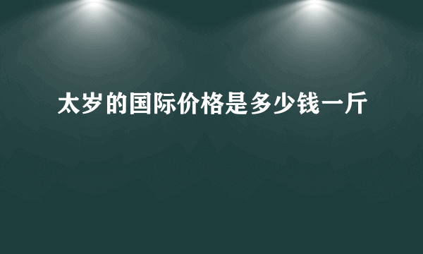 太岁的国际价格是多少钱一斤