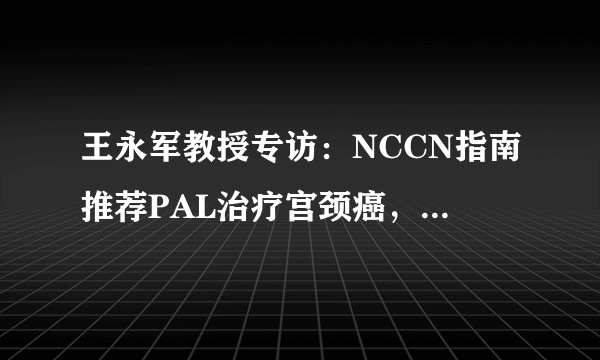 王永军教授专访：NCCN指南推荐PAL治疗宫颈癌， 但要把握手术指证，科学防治并发症