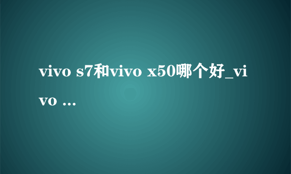 vivo s7和vivo x50哪个好_vivo s7和vivo x50参数配置对比