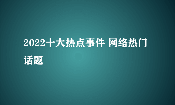 2022十大热点事件 网络热门话题