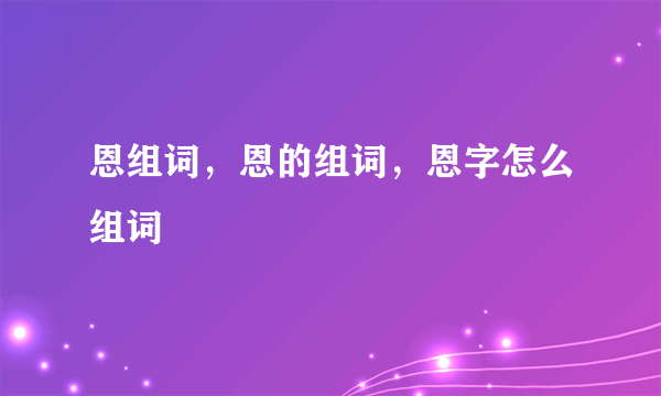 恩组词，恩的组词，恩字怎么组词