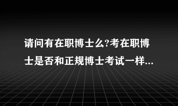 请问有在职博士么?考在职博士是否和正规博士考试一样全国考试呢？