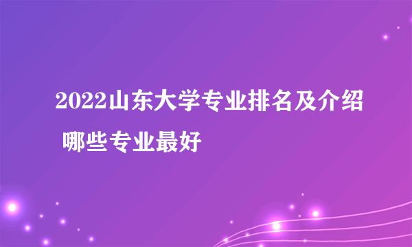 2022山东大学专业排名及介绍 哪些专业最好