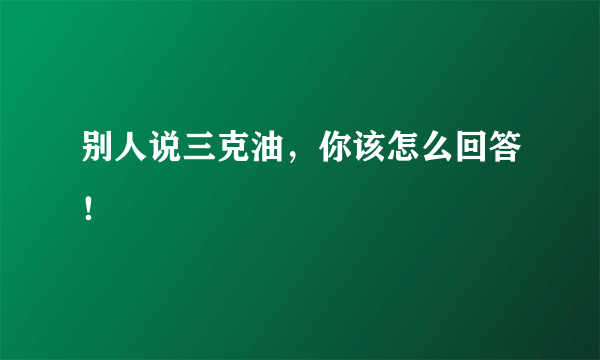 别人说三克油，你该怎么回答！