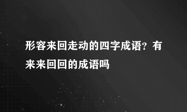 形容来回走动的四字成语？有来来回回的成语吗