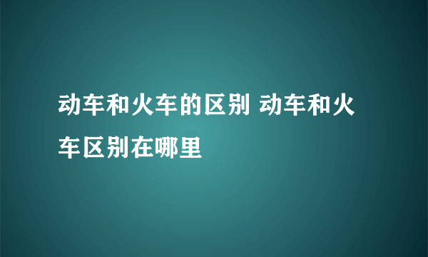 动车和火车的区别 动车和火车区别在哪里