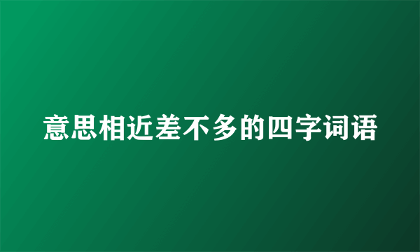 意思相近差不多的四字词语