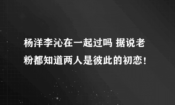 杨洋李沁在一起过吗 据说老粉都知道两人是彼此的初恋！