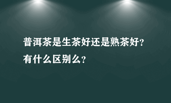 普洱茶是生茶好还是熟茶好？有什么区别么？