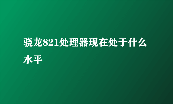 骁龙821处理器现在处于什么水平