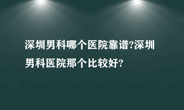 深圳男科哪个医院靠谱?深圳男科医院那个比较好?