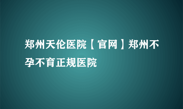 郑州天伦医院【官网】郑州不孕不育正规医院