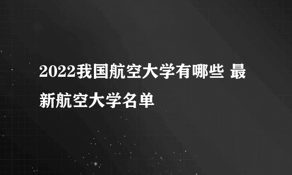 2022我国航空大学有哪些 最新航空大学名单