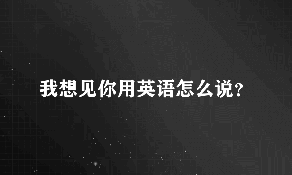 我想见你用英语怎么说？