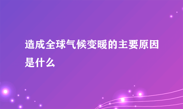 造成全球气候变暖的主要原因是什么