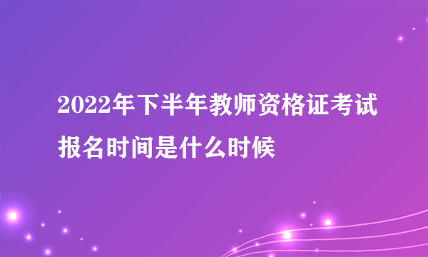 2022年下半年教师资格证考试报名时间是什么时候