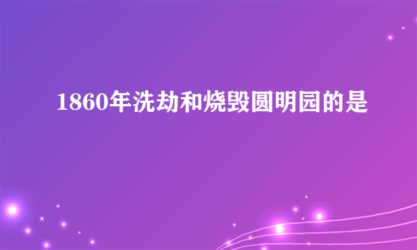 1860年洗劫和烧毁圆明园的是