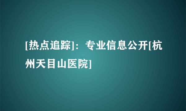 [热点追踪]：专业信息公开[杭州天目山医院]