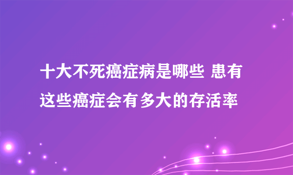 十大不死癌症病是哪些 患有这些癌症会有多大的存活率