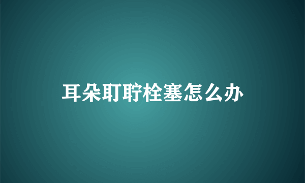 耳朵耵聍栓塞怎么办