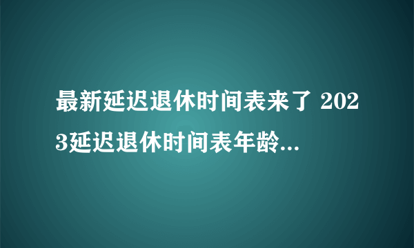 最新延迟退休时间表来了 2023延迟退休时间表年龄对照表最新