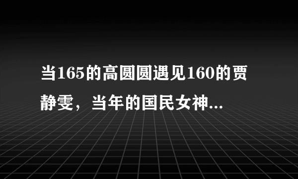 当165的高圆圆遇见160的贾静雯，当年的国民女神让人唏嘘