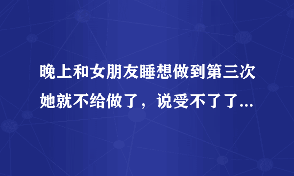 晚上和女朋友睡想做到第三次她就不给做了，说受不了了，只能做两次，我做也就一次十几分钟，她为什么不让做