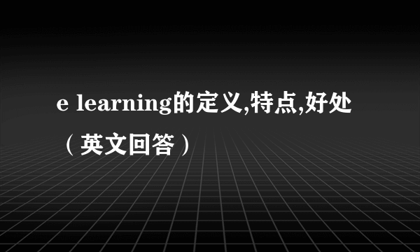 e learning的定义,特点,好处（英文回答）