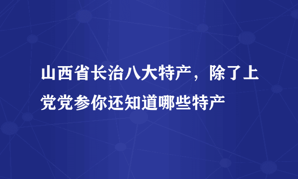 山西省长治八大特产，除了上党党参你还知道哪些特产