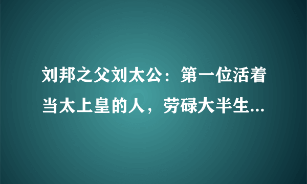 刘邦之父刘太公：第一位活着当太上皇的人，劳碌大半生高龄善终