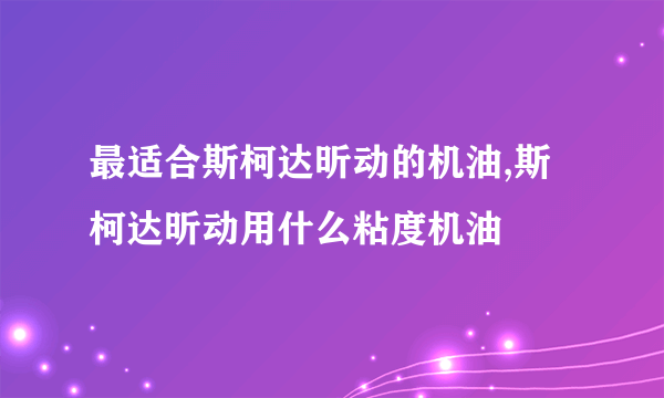 最适合斯柯达昕动的机油,斯柯达昕动用什么粘度机油