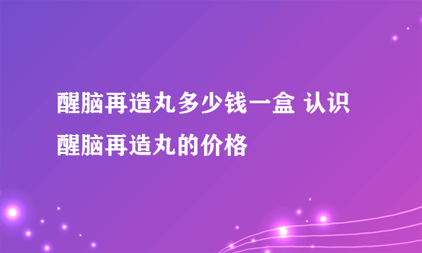 醒脑再造丸多少钱一盒 认识醒脑再造丸的价格