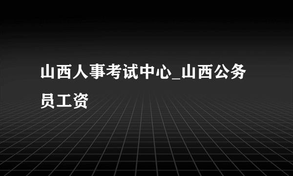 山西人事考试中心_山西公务员工资