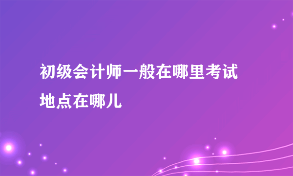 初级会计师一般在哪里考试 地点在哪儿