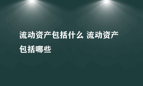 流动资产包括什么 流动资产包括哪些