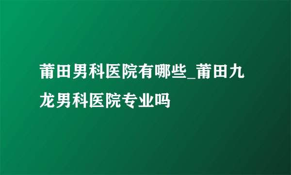 莆田男科医院有哪些_莆田九龙男科医院专业吗