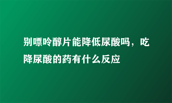 别嘌呤醇片能降低尿酸吗，吃降尿酸的药有什么反应