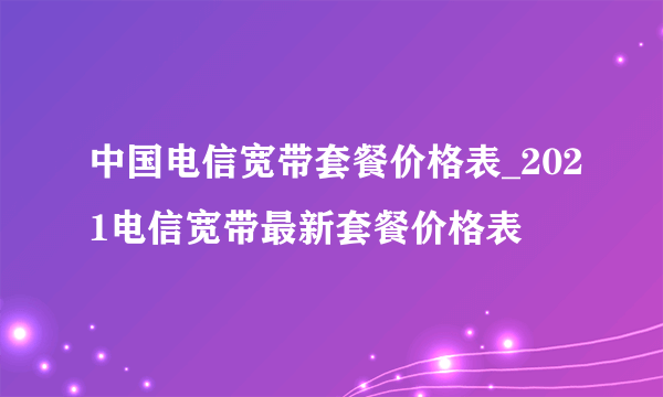 中国电信宽带套餐价格表_2021电信宽带最新套餐价格表