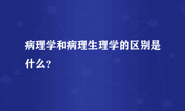 病理学和病理生理学的区别是什么？