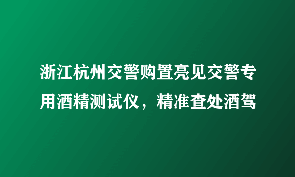 浙江杭州交警购置亮见交警专用酒精测试仪，精准查处酒驾