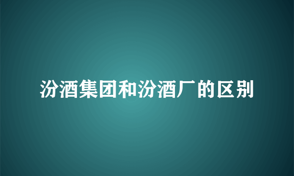 汾酒集团和汾酒厂的区别