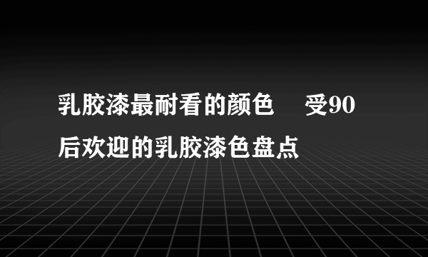 乳胶漆最耐看的颜色    受90后欢迎的乳胶漆色盘点