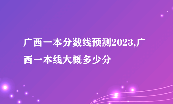 广西一本分数线预测2023,广西一本线大概多少分