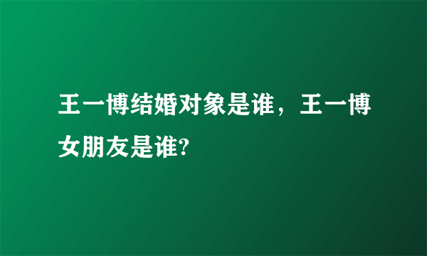 王一博结婚对象是谁，王一博女朋友是谁?