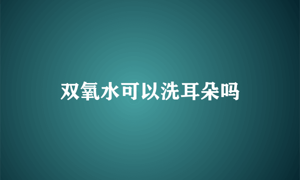 双氧水可以洗耳朵吗