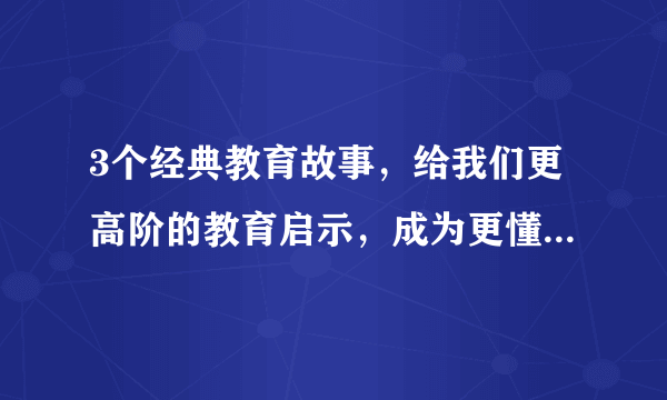 3个经典教育故事，给我们更高阶的教育启示，成为更懂教育的家长