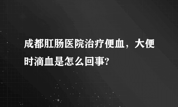 成都肛肠医院治疗便血，大便时滴血是怎么回事?