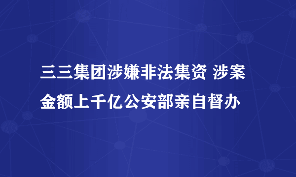 三三集团涉嫌非法集资 涉案金额上千亿公安部亲自督办