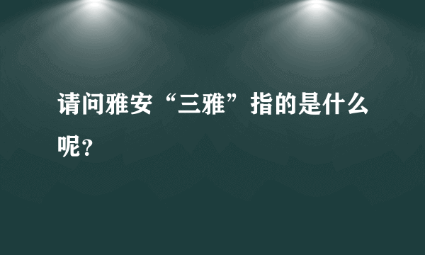 请问雅安“三雅”指的是什么呢？