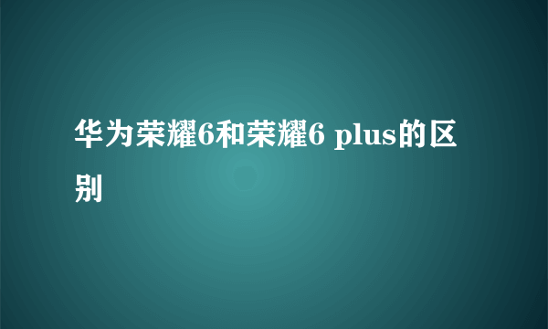 华为荣耀6和荣耀6 plus的区别